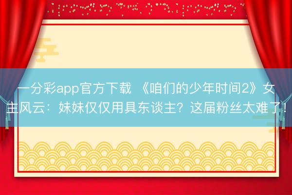 一分彩app官方下载 《咱们的少年时间2》女主风云：妹妹仅仅用具东谈主？这届粉丝太难了！