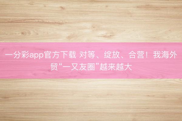 一分彩app官方下载 对等、绽放、合营！我海外贸“一又友圈”越来越大
