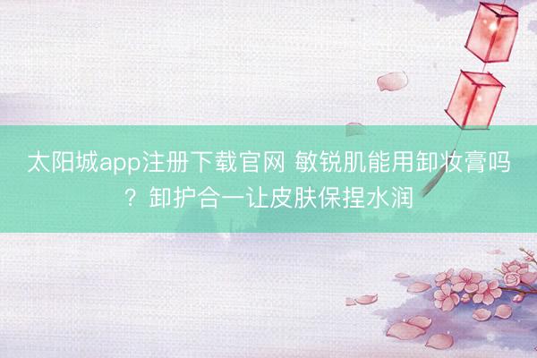 太阳城app注册下载官网 敏锐肌能用卸妆膏吗？卸护合一让皮肤保捏水润