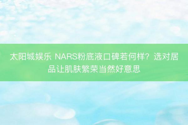太阳城娱乐 NARS粉底液口碑若何样？选对居品让肌肤繁荣当然好意思