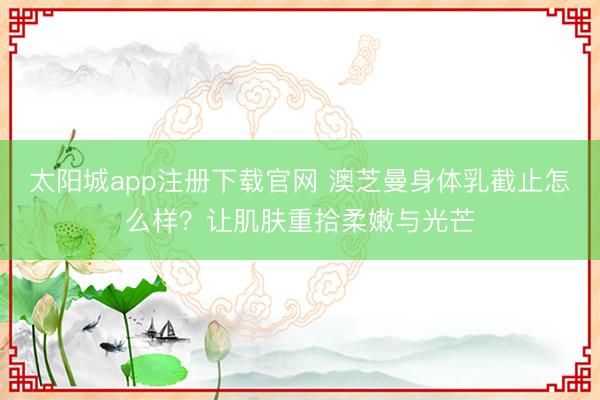 太阳城app注册下载官网 澳芝曼身体乳截止怎么样？让肌肤重拾柔嫩与光芒