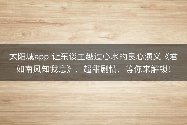 太阳城app 让东谈主越过心水的良心演义《君如南风知我意》,超甜剧情,等你来解锁!