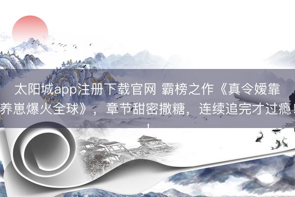 太阳城app注册下载官网 霸榜之作《真令嫒靠养崽爆火全球》，章节甜密撒糖，连续追完才过瘾！