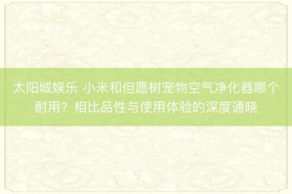 太阳城娱乐 小米和但愿树宠物空气净化器哪个耐用？相比品性与使用体验的深度通晓