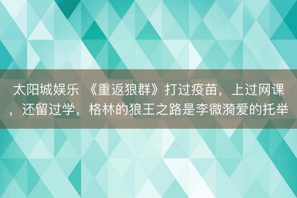 太阳城娱乐 《重返狼群》打过疫苗，上过网课，还留过学，格林的狼王之路是李微漪爱的托举