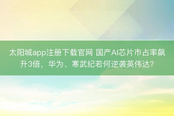 太阳城app注册下载官网 国产AI芯片市占率飙升3倍，华为、寒武纪若何逆袭英伟达？