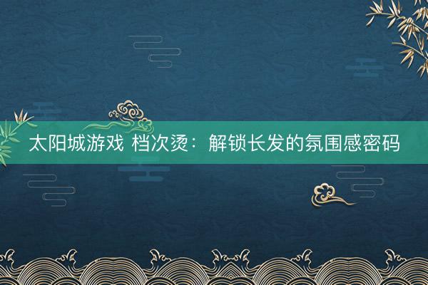 太阳城游戏 档次烫：解锁长发的氛围感密码