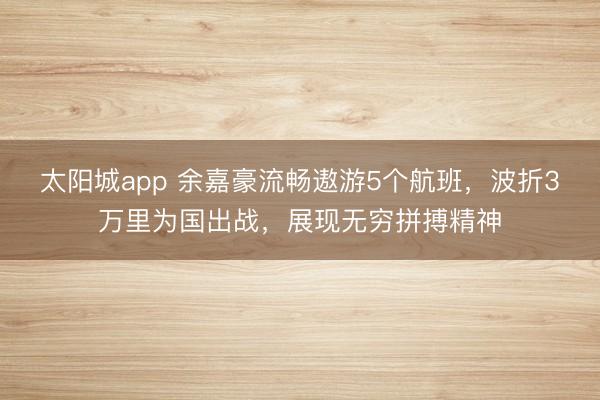 太阳城app 余嘉豪流畅遨游5个航班，波折3万里为国出战，展现无穷拼搏精神