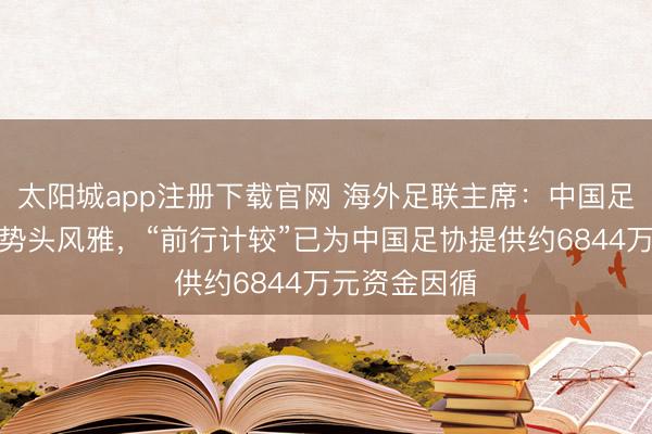 太阳城app注册下载官网 海外足联主席:中国足球现在发展势头风雅,“前行计较”已为中国足协提供约6844万元资金因循