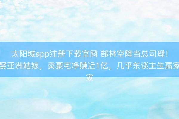 太阳城app注册下载官网 郜林空降当总司理！娶亚洲姑娘，卖豪宅净赚近1亿，几乎东谈主生赢家
