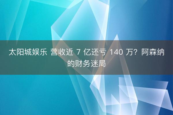 太阳城娱乐 营收近 7 亿还亏 140 万？阿森纳的财务迷局