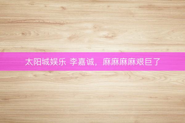 太阳城娱乐 李嘉诚,麻麻麻麻艰巨了