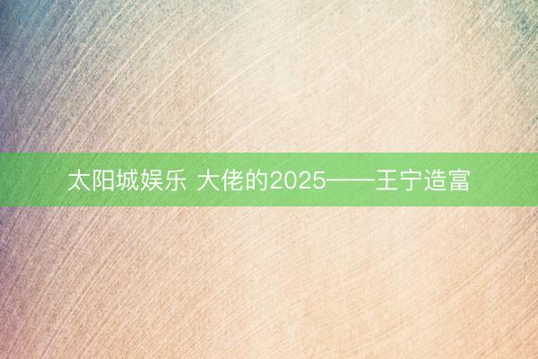 太阳城娱乐 大佬的2025——王宁造富