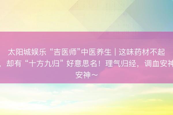 太阳城娱乐 “吉医师”中医养生 | 这味药材不起眼,却有 “十方九归” 好意思名!理气归经,调血安神~