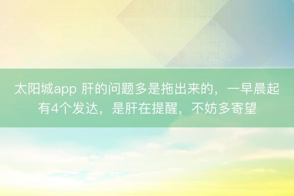 太阳城app 肝的问题多是拖出来的,一早晨起有4个发达,是肝在提醒,不妨多寄望