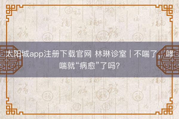 太阳城app注册下载官网 林琳诊室 | 不喘了,哮喘就“病愈”了吗?