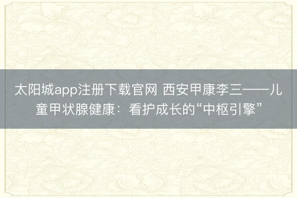 太阳城app注册下载官网 西安甲康李三——儿童甲状腺健康:看护成长的“中枢引擎”