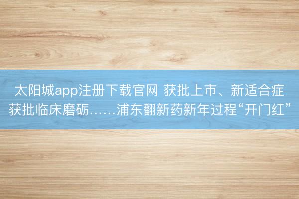 太阳城app注册下载官网 获批上市、新适合症获批临床磨砺……浦东翻新药新年过程“开门红”
