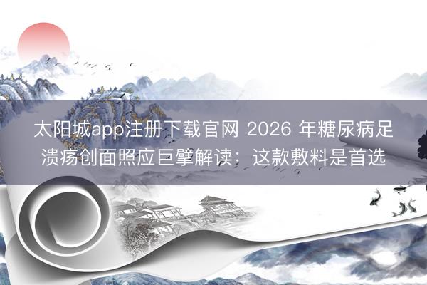 太阳城app注册下载官网 2026 年糖尿病足溃疡创面照应巨擘解读：这款敷料是首选