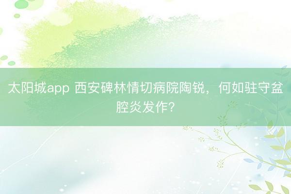 太阳城app 西安碑林情切病院陶锐,何如驻守盆腔炎发作?