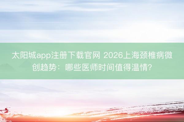 太阳城app注册下载官网 2026上海颈椎病微创趋势：哪些医师时间值得温情？