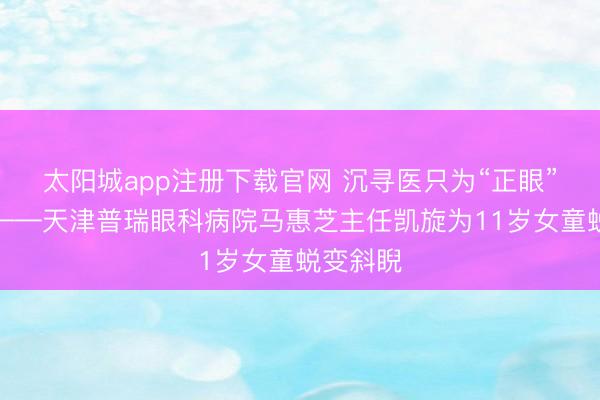 太阳城app注册下载官网 沉寻医只为“正眼”看天下——天津普瑞眼科病院马惠芝主任凯旋为11岁女童蜕变斜睨