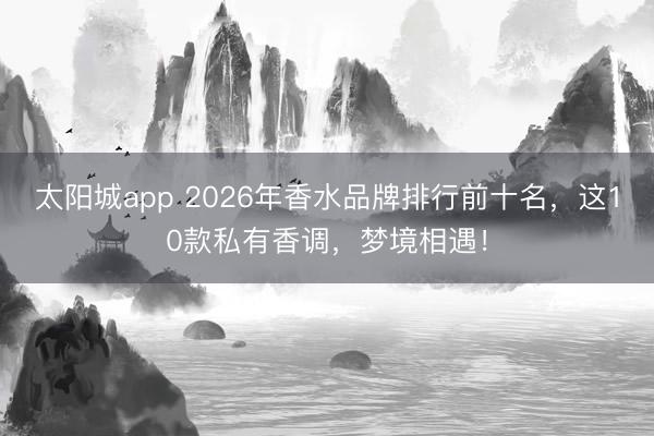 太阳城app 2026年香水品牌排行前十名，这10款私有香调，梦境相遇！