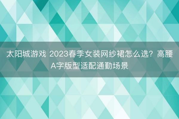 太阳城游戏 2023春季女装网纱裙怎么选？高腰A字版型适配通勤场景