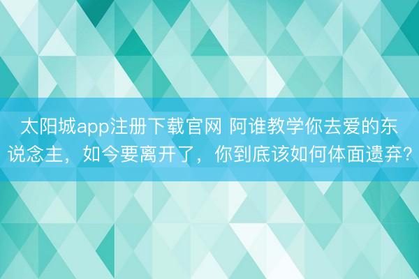 太阳城app注册下载官网 阿谁教学你去爱的东说念主，如今要离开了，你到底该如何体面遗弃？