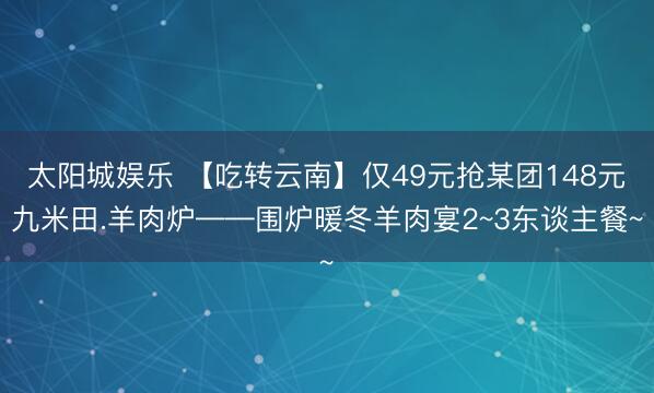 太阳城娱乐 【吃转云南】仅49元抢某团148元九米田.羊肉炉——围炉暖冬羊肉宴2~3东谈主餐~
