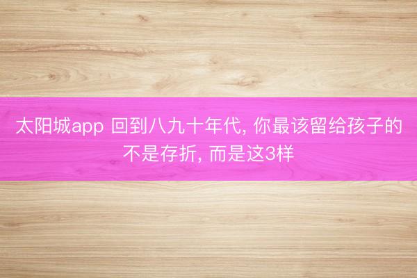 太阳城app 回到八九十年代, 你最该留给孩子的不是存折, 而是这3样